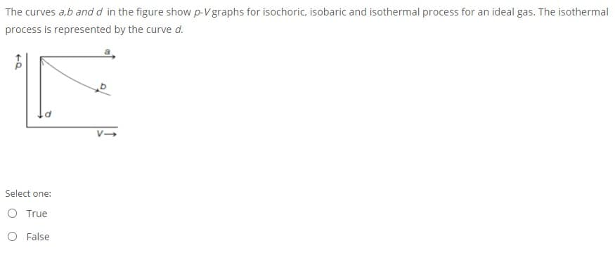 The curves a,b and d in the figure show p-V graphs for isochoric, isobaric and isothermal process for an ideal gas. The isothermal
process is represented by the curve d.
Select one:
O True
O False
