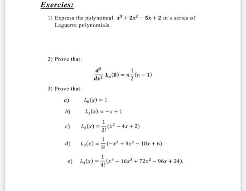 Exercies:
1) Express the polynomial xr³ + 2x2 - 5x + 2 in a series of
Laguerre polynomials.
2) Prove that:
d?
dx? L„(0) = n;(n - 1)
3) Prove that:
а)
Lo(x) = 1
b)
L,(x) = -x+1
1
Ly(«) = «*² - 4x + 2)
c)
d)
L,(x) = (-x* + 9x? – 18x + 6)
9x²-18x +6)
3!
1
e) L,(x) =(x* – 16x + 72x2 - 96x +24).
