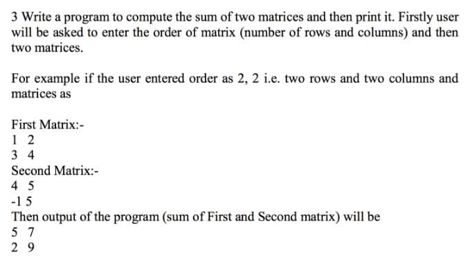 3 Write a program to compute the sum of two matrices and then print it. Firstly user
will be asked to enter the order of matrix (number of rows and columns) and then
two matrices.
For example if the user entered order as 2, 2 i.e. two rows and two columns and
matrices as
First Matrix:-
3 4
Second Matrix:-
4 5
-15
Then output of the program (sum of First and Second matrix) will be
5 7
2 9
