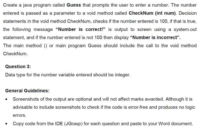 Create a java program called Guess that prompts the user to enter a number. The number
entered is passed as a parameter to a void method called CheckNum (int num). Decision
statements in the void method CheckNum, checks if the number entered is 100, if that is true,
the following message "Number is correct!" is output to screen using a system.out
statement, and if the number entered is not 100 then display "Number is incorrect".
The main method () or main program Guess should include the call to the void method
CheckNum.
Question 3:
Data type for the number variable entered should be integer.
General Guidelines:
• Screenshots of the output are optional and will not affect marks awarded. Although it is
advisable to include screenshots to check if the code is error-free and produces no logic
errors.
Copy code from the IDE (JGrasp) for each question and paste to your Word document.

