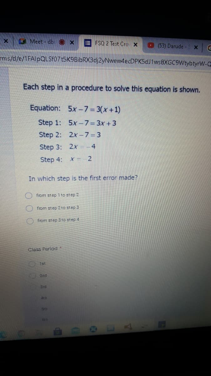 4 Meet- db Ox
E FSQ 2 Test Cro X
D 53) Darude
ms/d/e/1FAlpQLSF07t5K9BibRX3dj2yNwew4ecDPK5dJ1ws8XGC9WtybtyrW-Q.
Each step in a procedure to solve this equation is shown.
Equation:
5x-7= 3(x+1)
Step 1: 5x-7-3x +3
Step 2: 2x 7-3
Step 3:
2x
4
Step 4:
In which step is the first error made?
from step 1 to step 2
from step 2 to step 3
from step 3 to step 4
Class Period
1st
2nd
3rd
4th
Sth
64h
LEGO
13
da
