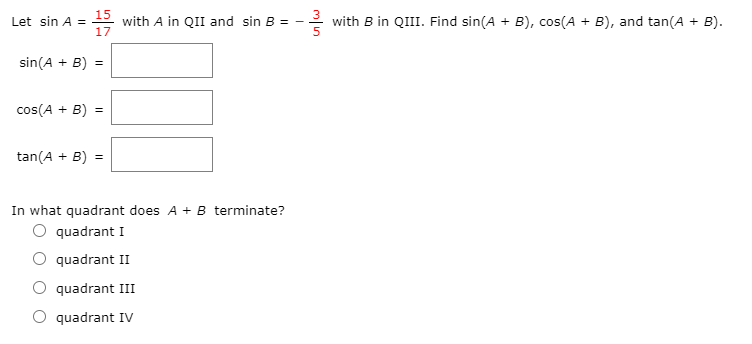 Let sin A =
15
with A in QII and sin B =
with B in QIII. Find sin(A + B), cos(A + B), and tan(A + B).
sin(A + B)
cos(A + B) =
tan(A + B) =
In what quadrant does A + B terminate?
O quadrant I
quadrant II
O quadrant III
O quadrant IV
