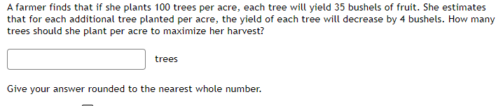 A farmer finds that if she plants 100 trees per acre, each tree will yield 35 bushels of fruit. She estimates
that for each additional tree planted per acre, the yield of each tree will decrease by 4 bushels. How many
trees should she plant per acre to maximize her harvest?
trees
Give your answer rounded to the nearest whole number.
