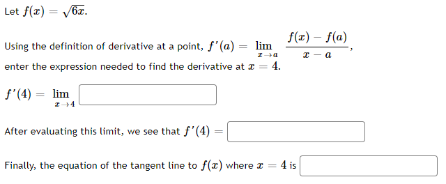 Let f(x) = Vb.
f(x) – f(a)
Using the definition of derivative at a point, f'(a) = lim
х — а
enter the expression needed to find the derivative at x = 4.
f'(4) = lim
After evaluating this limit, we see that f'(4)
Finally, the equation of the tangent line to f(x) where r =
4 is
