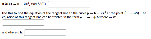 If h(x) = 6 – 22", find h' (3).
%3D
Use this to find the equation of the tangent line to the curve y = 6 – 2a3 at the point (3, – 48). The
equation of this tangent line can be written in the form y = ma + b where m is:
and where b is:
