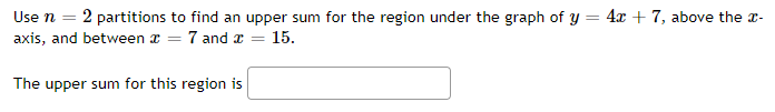 Use n = 2 partitions to find an upper sum for the region under the graph of y = 4x + 7, above the a-
axis, and between x = 7 and x =
15.
The upper sum for this region is
