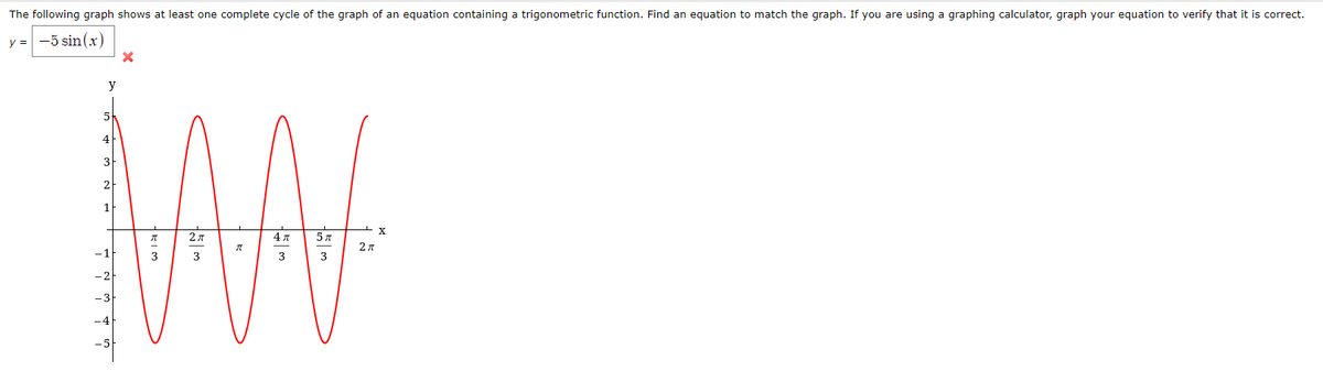 The following graph shows at least one complete cycle of the graph of an equation containing a trigonometric function. Find an equation to match the graph. If you are using a graphing calculator, graph your equation to verify that it is correct.
y = -5 sin(x)
y
4
3
2
1
X.
4л
-1
3
3
