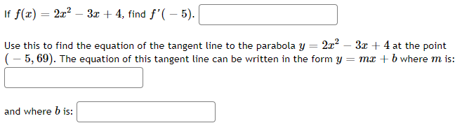 If f(x) = 2x? – 3x + 4, find f'( – 5).
Use this to find the equation of the tangent line to the parabola y = 2x2 – 3x + 4 at the point
(- 5, 69). The equation of this tangent line can be written in the form y = mx + b where m is:
and where b is:
