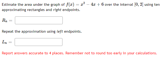 Estimate the area under the graph of f(x) = x² – 4x + 6 over the interval [0, 2] using ten
approximating rectangles and right endpoints.
Rn
Repeat the approximation using left endpoints.
Ln
Report answers accurate to 4 places. Remember not to round too early in your calculations.
