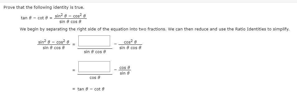 Prove that the following identity is true.
tan 8 - cot e = sin? e – cos? e
sin e cos e
We begin by separating the right side of the equation into two fractions. We can then reduce and use the Ratio Identities to simplify.
sin? e - cos? e
sin 8 cos e
cos? e
sin 8 cos e
sin e cos e
cos e
sin 8
cos e
= tan 6
- cot e
