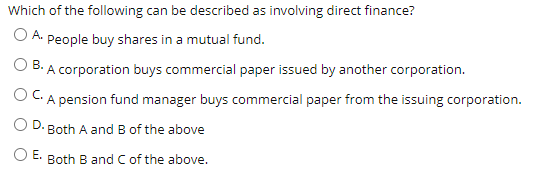 Which of the following can be described as involving direct finance?
O A. People buy shares in a mutual fund.
B. A corporation buys commercial paper issued by another corporation.
OC.
A pension fund manager buys commercial paper from the issuing corporation.
D.
Both A and B of the above
OE.
Both B and C of the above.
