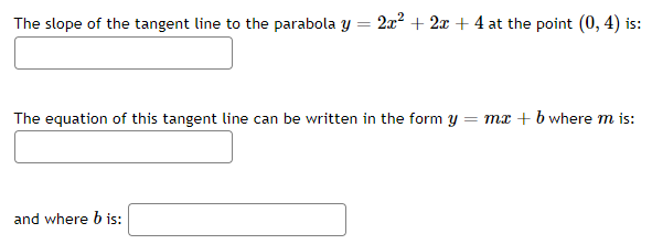 The slope of the tangent line to the parabola y = 2² + 2x + 4 at the point (0, 4) is:
The equation of this tangent line can be written in the form y = mx + b where m is:
and where b is:
