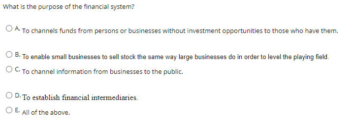 What is the purpose of the financial system?
O A. To channels funds from persons or businesses without investment opportunities to those who have them.
O B. To enable small businesses to sell stock the same way large businesses do in order to level the playing field.
O C. To channel information from businesses to the public.
O D. To establish financial intermediaries.
O E. All of the above.
