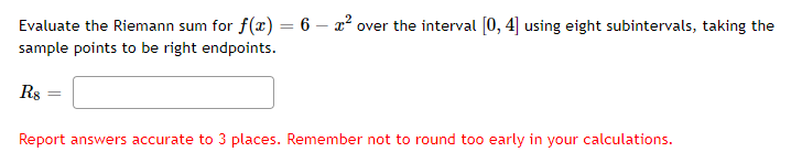 Evaluate the Riemann sum for f(x) = 6 – x² over the interval [0, 4] using eight subintervals, taking the
sample points to be right endpoints.
Rs
Report answers accurate to 3 places. Remember not to round too early in your calculations.
