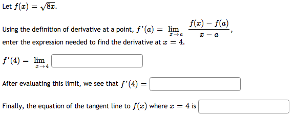 Let f(x) = V8z.
f(x) – f(a)
Using the definition of derivative at a point, f'(a) = lim
enter the expression needed to find the derivative at a = 4.
f'(4) = lim
After evaluating this limit, we see that f'(4) =
Finally, the equation of the tangent line to f(x) where x = 4 is

