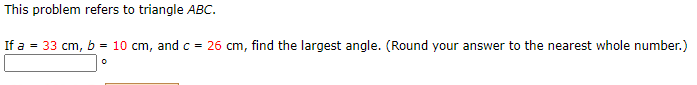 This problem refers to triangle ABC.
If a = 33 cm, b = 10 cm, and c = 26 cm, find the largest angle. (Round your answer to the nearest whole number.)
