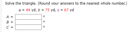 Solve the triangle. (Round your answers to the nearest whole number.)
a = 44 yd, b = 75 yd, c = 67 yd
A =
B =
