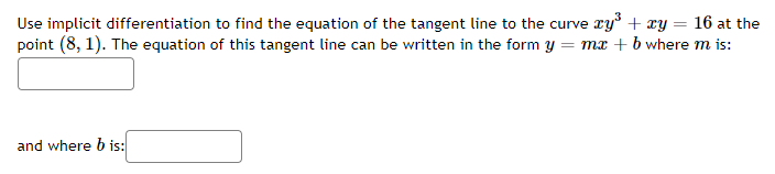 Use implicit differentiation to find the equation of the tangent line to the curve ry + ry = 16 at the
point (8, 1). The equation of this tangent line can be written in the form y = mx + b where m is:
and where b is:
