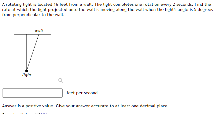 A rotating light is located 16 feet from a wall. The light completes one rotation every 2 seconds. Find the
rate at which the light projected onto the wall is moving along the wall when the light's angle is 5 degrees
from perpendicular to the wall.
wall
light
feet per second
Answer is a positive value. Give your answer accurate to at least one decimal place.
