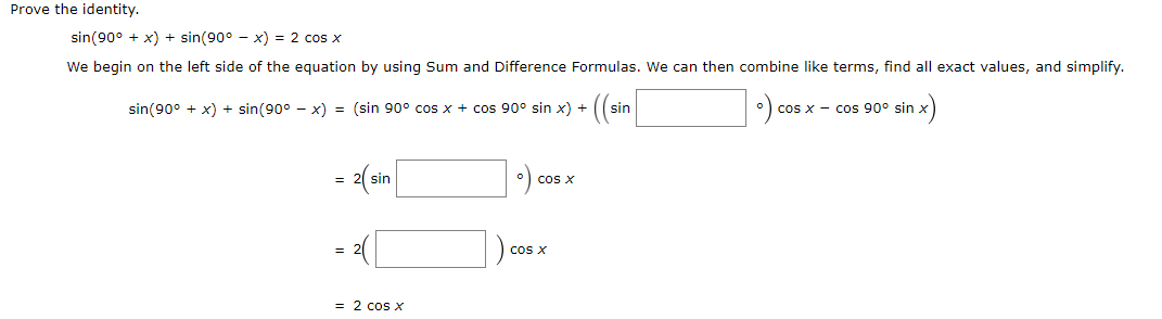 Prove the identity.
sin(90° + x) + sin(90° - x) = 2 cos x
We begin on the left side of the equation by using Sum and Difference Formulas. We can then combine like terms, find all exact values, and simplify.
• (sin|
sin(90° + x) + sin(90° - x) = (sin 90° cos x + cos 90° sin x) +
cos x - cos 90° sin.
= 2(sin|
cos X
cos X
= 2 cos x
