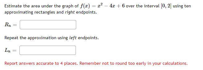 Estimate the area under the graph of f(x) = x? – 4x + 6 over the interval [0, 2] using ten
approximating rectangles and right endpoints.
Rn
Repeat the approximation using left endpoints.
Ln
Report answers accurate to 4 places. Remember not to round to0 early in your calculations.
