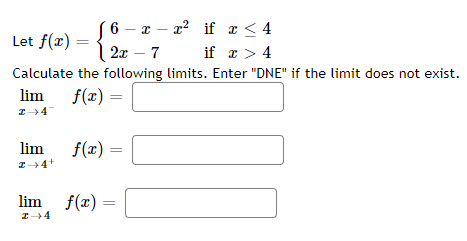 6 – x – a? if x < 4
3 2x - 7
Let f(x) =
if x > 4
Calculate the following limits. Enter "DNE" if the limit does not exist.
lim
f(x)
%3D
lim
f(r) =
I4+
lim f(r) =
