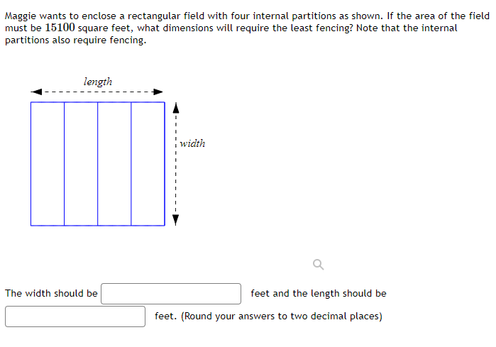 Maggie wants to enclose a rectangular field with four internal partitions as shown. If the area of the field
must be 15100 square feet, what dimensions will require the least fencing? Note that the internal
partitions also require fencing.
length
width
The width should be
feet and the length should be
feet. (Round your answers to two decimal places)

