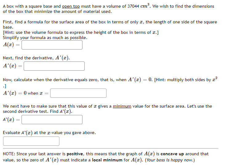 A box with a square base and open top must have a volume of 37044 cm. We wish to find the dimensions
of the box that minimize the amount of material used.
First, find a formula for the surface area of the box in terms of only x, the length of one side of the square
base.
[Hint: use the volume formula to express the height of the box in terms of x.]
Simplify your formula as much as possible.
A(x) :
Next, find the derivative, A'(x).
A'(x) =
Now, calculate when the derivative equals zero, that is, when A'(x) = 0. [Hint: multiply both sides by x?
A'(x) = 0 when z =
We next have to make sure that this value of x gives a minimum value for the surface area. Let's use the
second derivative test. Find A"(x).
A"(x) =
Evaluate A"(x) at the a-value you gave above.
NOTE: Since your last answer is positive, this means that the graph of A(x) is concave up around that
value, so the zero of A'(x) must indicate a local minimum for A(x). (Your boss is happy now.)
