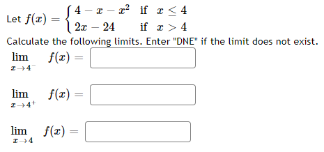 4 - т — г? if т < 4
| 2x – 24
if x > 4
Let f(x)
Calculate the following limits. Enter "DNE" if the limit does not exist.
lim
f(x) =
lim
f(x) =
lim f(x) =
