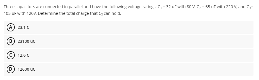 Three capacitors are connected in parallel and have the following voltage ratings: C = 32 uF with 80 V, C2 = 65 uF with 220 V, and C3=
105 uF with 120V. Determine the total charge that C3 can hold.
(А) 23.1 с
B) 23100 uc
С) 12.6 с
D) 12600 uc
