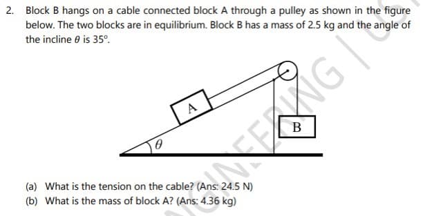 2. Block B hangs on a cable connected block A through a pulley as shown in the figure
below. The two blocks are in equilibrium. Block B has a mass of 2.5 kg and the angle of
the incline 0 is 35°.
A
(a) What is the tension on the cable? (Ans: 24.5 N)
(b) What is the mass of block A? (Ans: 4.36 kg)
