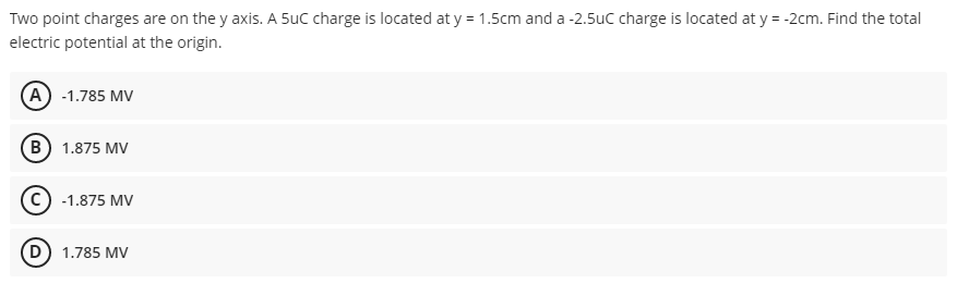 Two point charges are on the y axis. A 5uC charge is located at y = 1.5cm and a -2.5uc charge is located at y = -2cm. Find the total
electric potential at the origin.
(A) -1.785 MV
(B) 1.875 MV
-1.875 MV
(D) 1.785 MV
