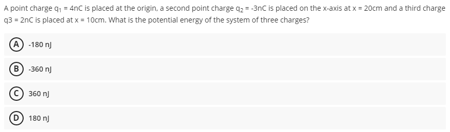 A point charge q, = 4nC is placed at the origin, a second point charge q2 = -3nC is placed on the x-axis at x = 20cm and a third charge
q3 = 2nC is placed at x = 10cm. What is the potential energy of the system of three charges?
(A) -180 nJ
B -360 nJ
360 nJ
D) 180 nJ

