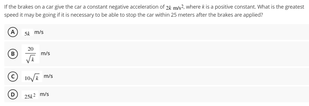 If the brakes on a car give the car a constant negative acceleration of 2k m/s2, where k is a positive constant. What is the greatest
speed it may be going if it is necessary to be able to stop the car within 25 meters after the brakes are applied?
5k m/s
20
m/s
10/E m/s
25k 2 m/s

