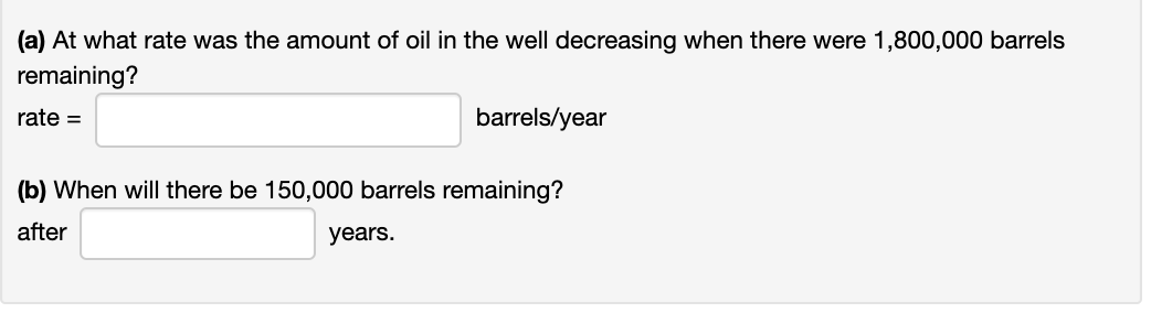 (a) At what rate was the amount of oil in the well decreasing when there were 1,800,000 barrels
remaining?
rate =
barrels/year
(b) When will there be 150,000 barrels remaining?
after
years.
