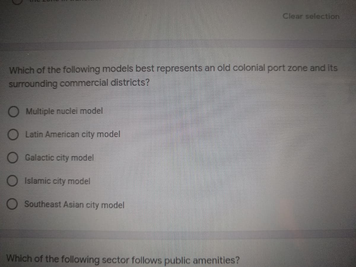 Clear selection
Which of the following models best represents an old colonial port zone and its
surrounding commercial districts?
O Multiple nuclei model
O Latin American city model
O Galactic city model
O Islamic city model
O Southeast Asian city model
Which of the following sector follows public amenities?
