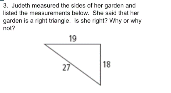 3. Judeth measured the sides of her garden and
listed the measurements below. She said that her
garden is a right triangle. Is she right? Why or why
not?
19
27
18
