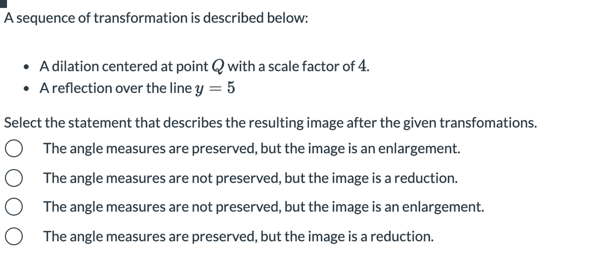 A sequence of transformation is described below:
• A dilation centered at point Q with a scale factor of 4.
• A reflection over the line y = 5
Select the statement that describes the resulting image after the given transfomations.
O The angle measures are preserved, but the image is an enlargement.
The angle measures are not preserved, but the image is a reduction.
The angle measures are not preserved, but the image is an enlargement.
O The angle measures are preserved, but the image is a reduction.
