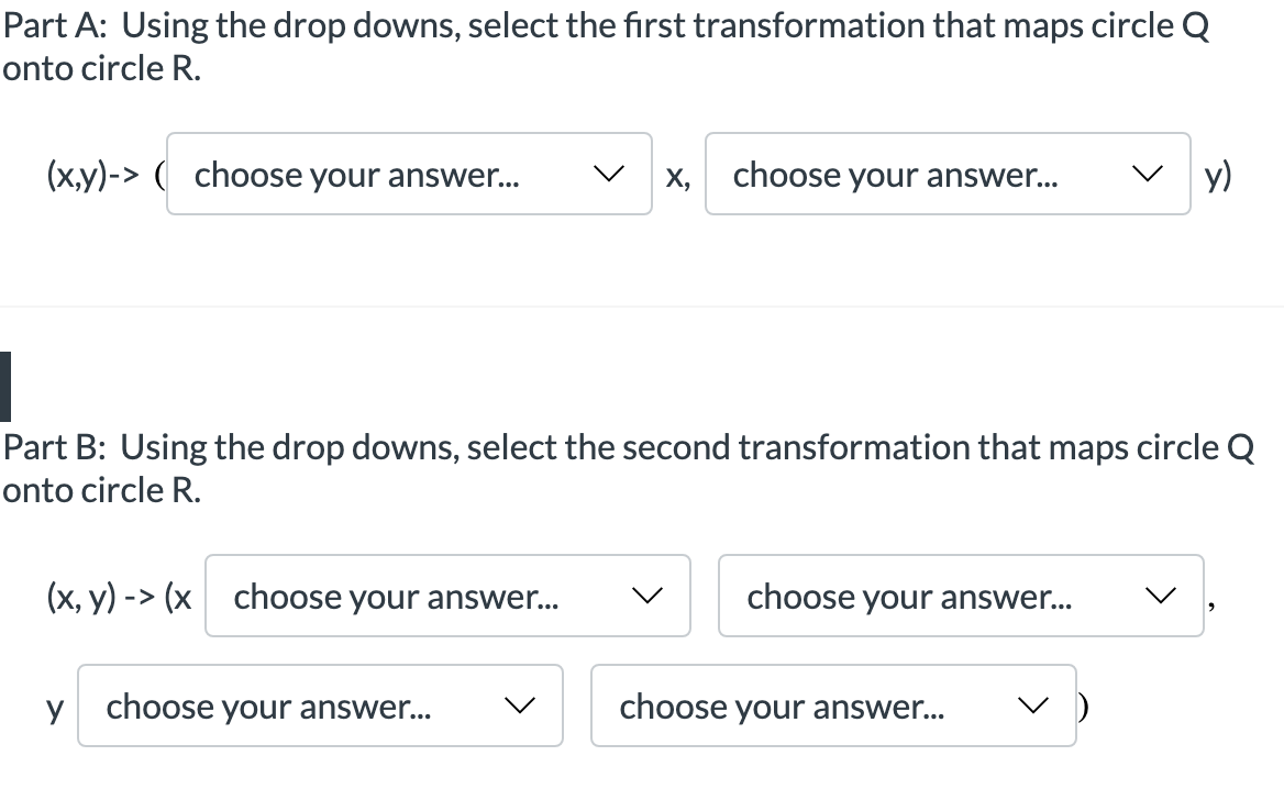 Part A: Using the drop downs, select the first transformation that maps circle Q
onto circle R.
(x,y)-> ( choose your answer...
X, choose your answer...
y)
Part B: Using the drop downs, select the second transformation that maps circle Q
onto circle R.
(x, y) -> (x choose your answer...
choose your answer...
choose your answer...
choose your answer...
