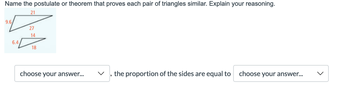 Name the postulate or theorem that proves each pair of triangles similar. Explain your reasoning.
21
9.6
27
14
6.4
18
choose your answer...
the proportion of the sides are equal to choose your answer...

