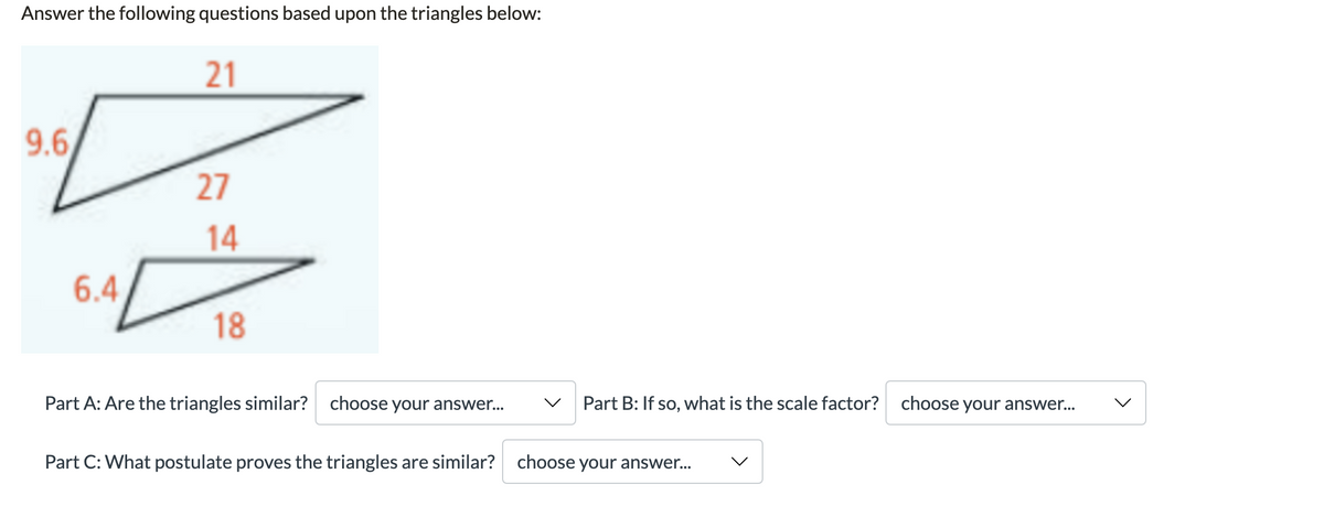 Answer the following questions based upon the triangles below:
21
9.6,
27
14
6.4
18
Part A: Are the triangles similar?
choose your answer...
Part B: If so, what is the scale factor? choose your answer...
Part C: What postulate proves the triangles are similar?
choose your answer...
>
