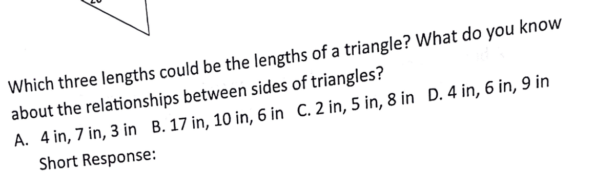 Which three lengths could be the lengths of a triangle? What do you know
about the relationships between sides of triangles?
A. 4 in, 7 in, 3 in B. 17 in, 10 in, 6 in C. 2 in, 5 in, 8 in D. 4 in, 6 in, 9 in
Short Response:
