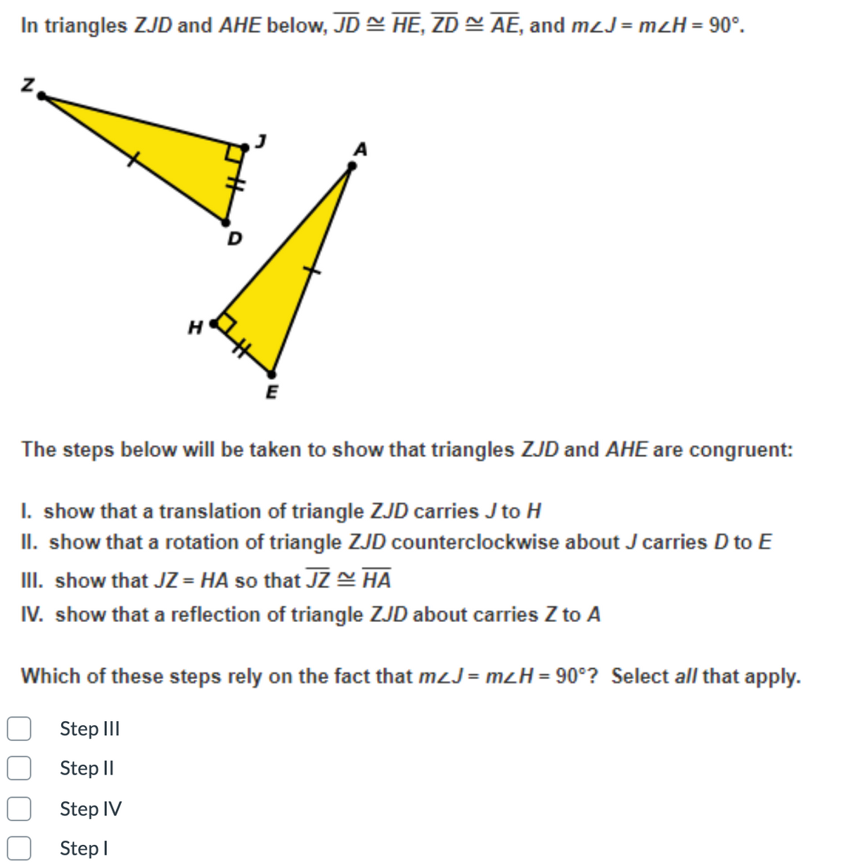 In triangles ZJD and AHE below, JD = HE, ZD AE, and mzJ = mzH = 90°.
H
E
The steps below will be taken to show that triangles ZJD and AHE are congruent:
I. show that a translation of triangle ZJD carries J to H
II. show that a rotation of triangle ZJD counterclockwise about J carries D to E
III. show that JZ = HA so that JZ HA
IV. show that a reflection of triangle ZJD about carries Z to A
Which of these steps rely on the fact that mzJ = mzH= 90°? Select all that apply.
Step III
Step II
Step IV
Step I
