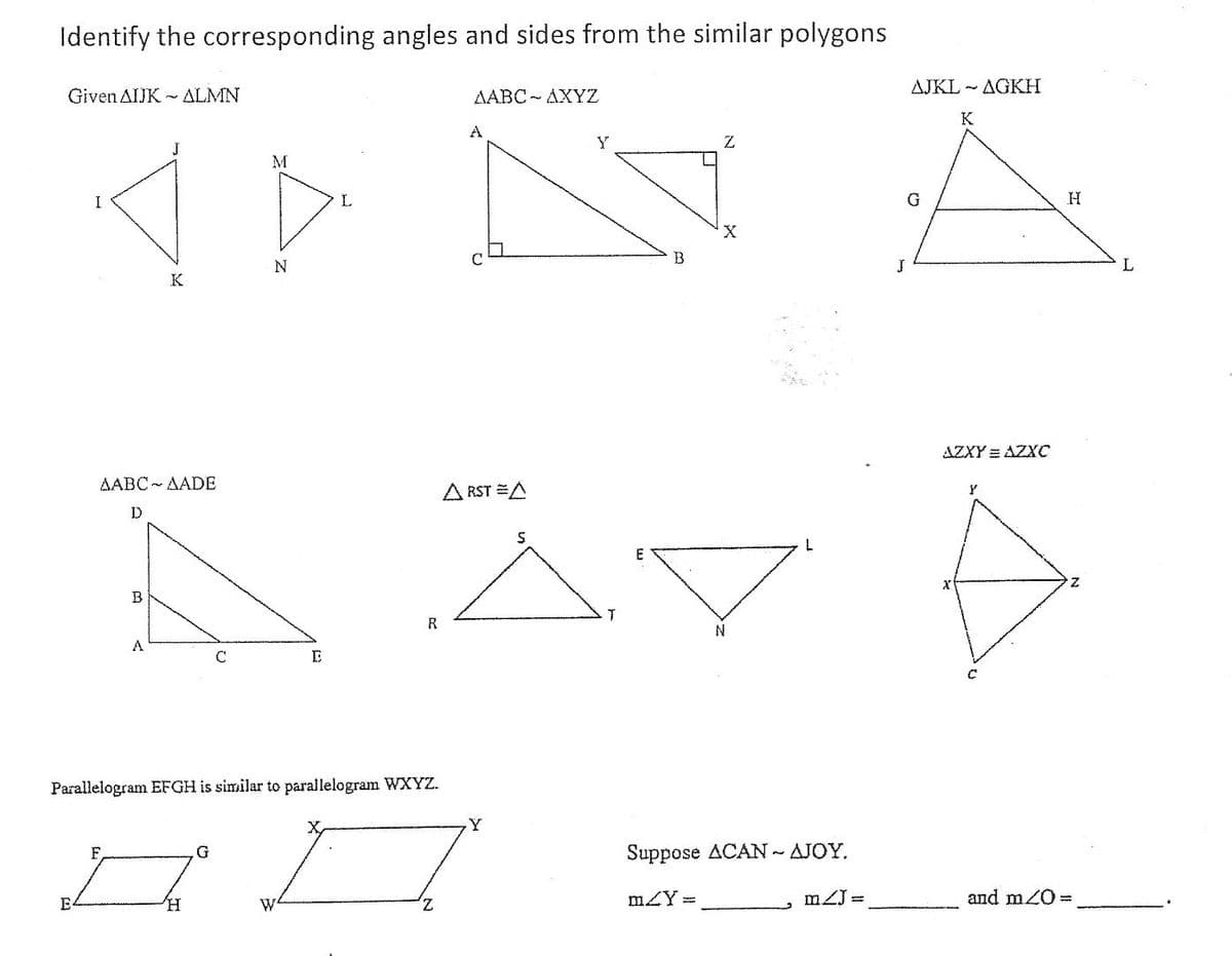 Identify the corresponding angles and sides from the similar polygons
Given AIJK ALMN
AABC - AXYZ
AJKL - AGKH
K
A
M
I
L
X
B
K
AZXY = AZXC
AABC- AADE
A RST A
D
B
R
N
A
Parallelogram EFGH is similar to parallelogram WXYZ.
Y
F,
Suppose ACAN - AJOY.
E
Z,
mZY =
mZJ =
and m20=
W
