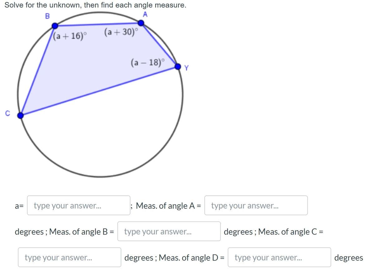 Solve for the unknown, then find each angle measure.
(a+ 16)°
(a + 30)°
(а — 18)°
Y
a=
type your answer...
Meas. of angle A = type your answer..
%3D
degrees ; Meas. of angle B =
type your answer...
degrees ; Meas. of angle C =
%3D
%3D
type your answer...
degrees; Meas. of angle D =
type your answer...
degrees
