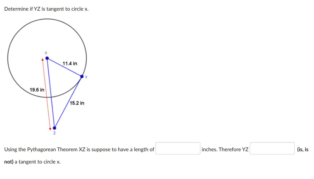 Determine if YZ is tangent to circle x.
11.4 in
19.6 in
15.2 in
Using the Pythagorean Theorem XZ is suppose to have a length of
inches. Therefore YZ
(is, is
not) a tangent to circle x.
