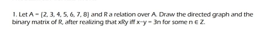 1. Let A = {2, 3, 4, 5, 6, 7, 8) and R a relation over A. Draw the directed graph and the
binary matrix of R, after realizing that xRy iff x-y = 3n for some n E Z.