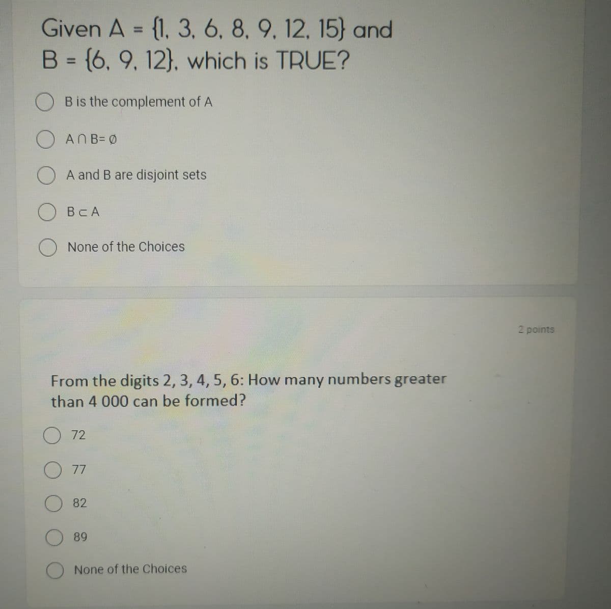 Given A = {1, 3, 6, 8, 9, 12, 15) and
B = {6, 9, 12), which is TRUE?
B is the complement of A
ANB=Ø
A and B are disjoint sets
OBCA
O None of the Choices
From the digits 2, 3, 4, 5, 6: How many numbers greater
than 4 000 can be formed?
O 72
O 77
O 82
O 89
O None of the Choices
2 points