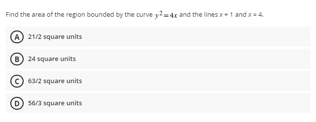 Find the area of the region bounded by the curve y2=4x and the lines x = 1 and x = 4.
A 21/2 square units
B 24 square units
63/2 square units
56/3 square units
