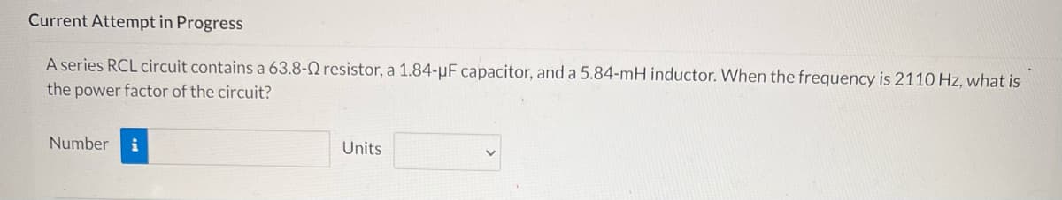 Current Attempt in Progress
A series RCL circuit contains a 63.8-Q resistor, a 1.84-μF capacitor, and a 5.84-mH inductor. When the frequency is 2110 Hz, what is
the power factor of the circuit?
Number
Units